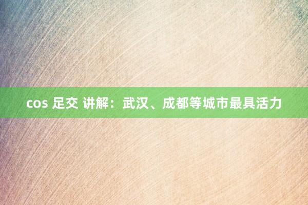 cos 足交 讲解：武汉、成都等城市最具活力