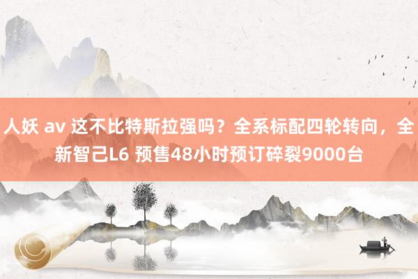 人妖 av 这不比特斯拉强吗？全系标配四轮转向，全新智己L6 预售48小时预订碎裂9000台