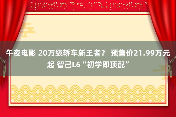 午夜电影 20万级轿车新王者？ 预售价21.99万元起 智己L6“初学即顶配”