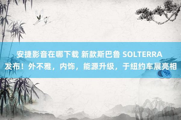 安捷影音在哪下载 新款斯巴鲁 SOLTERRA 发布！外不雅，内饰，能源升级，于纽约车展亮相