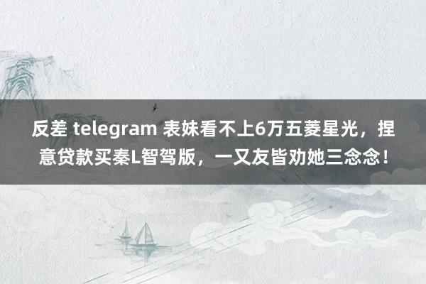 反差 telegram 表妹看不上6万五菱星光，捏意贷款买秦L智驾版，一又友皆劝她三念念！