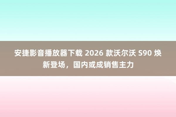 安捷影音播放器下载 2026 款沃尔沃 S90 焕新登场，国内或成销售主力