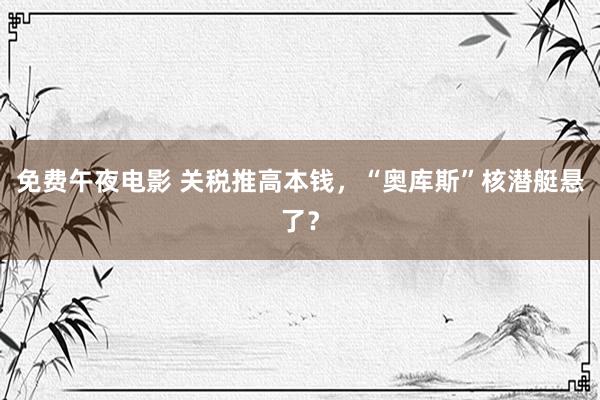 免费午夜电影 关税推高本钱，“奥库斯”核潜艇悬了？