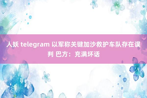 人妖 telegram 以军称关键加沙救护车队存在误判 巴方：充满坏话