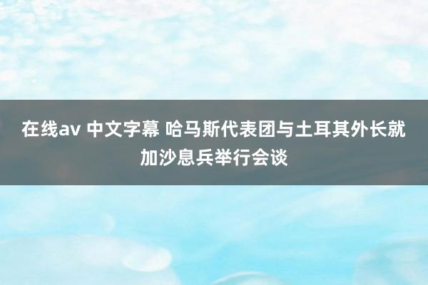 在线av 中文字幕 哈马斯代表团与土耳其外长就加沙息兵举行会谈