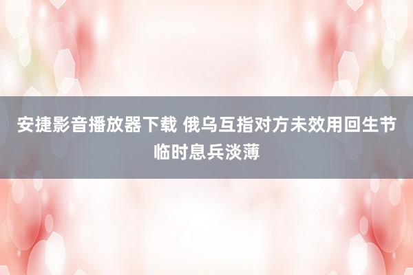 安捷影音播放器下载 俄乌互指对方未效用回生节临时息兵淡薄