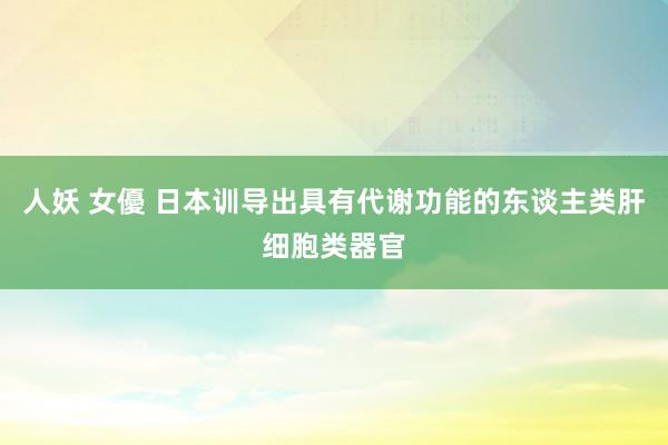 人妖 女優 日本训导出具有代谢功能的东谈主类肝细胞类器官