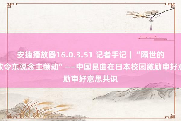 安捷播放器16.0.3.51 记者手记｜“隔世的作品如故令东说念主颤动”——中国昆曲在日本校园激励审好意思共识