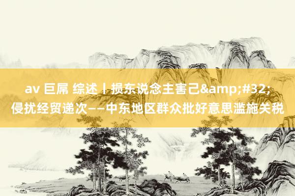 av 巨屌 综述丨损东说念主害己&#32;侵扰经贸递次——中东地区群众批好意思滥施关税