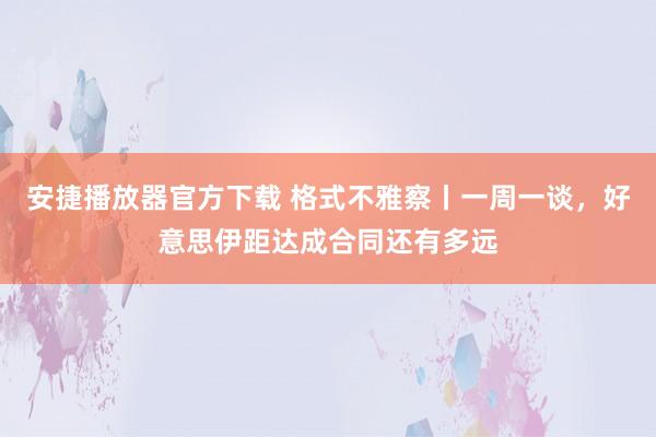 安捷播放器官方下载 格式不雅察丨一周一谈，好意思伊距达成合同还有多远