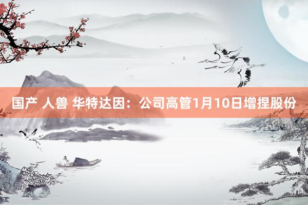 国产 人兽 华特达因：公司高管1月10日增捏股份