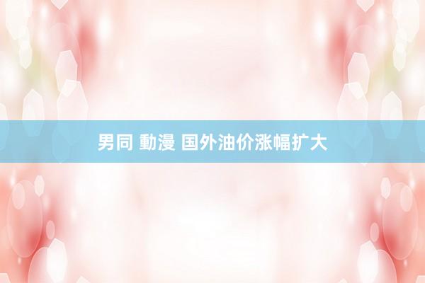 男同 動漫 国外油价涨幅扩大