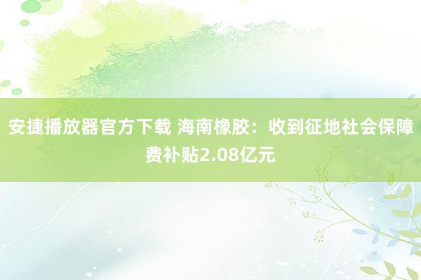 安捷播放器官方下载 海南橡胶：收到征地社会保障费补贴2.08亿元