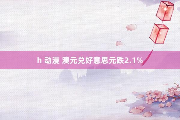 h 动漫 澳元兑好意思元跌2.1%