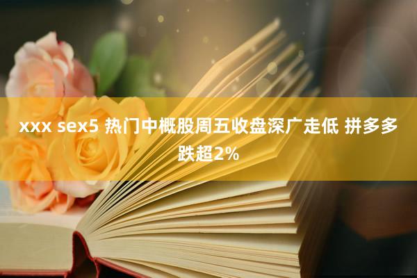 xxx sex5 热门中概股周五收盘深广走低 拼多多跌超2%