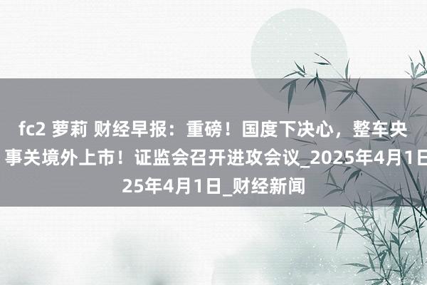 fc2 萝莉 财经早报：重磅！国度下决心，整车央企将重组，事关境外上市！证监会召开进攻会议_2025年4月1日_财经新闻