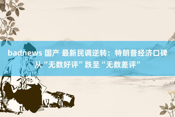 badnews 国产 最新民调逆转：特朗普经济口碑从“无数好评”跌至“无数差评”