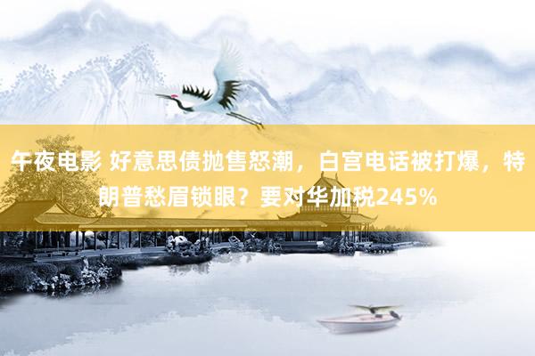 午夜电影 好意思债抛售怒潮，白宫电话被打爆，特朗普愁眉锁眼？要对华加税245%