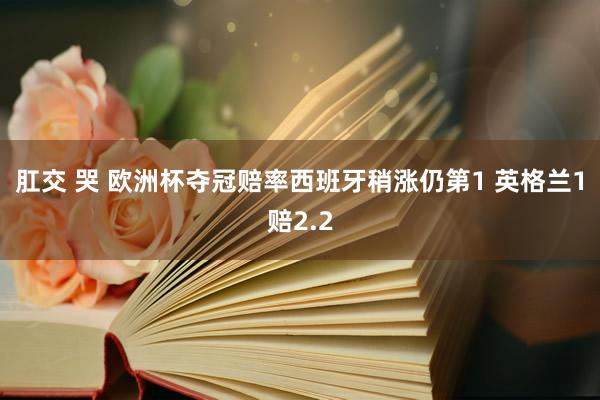 肛交 哭 欧洲杯夺冠赔率西班牙稍涨仍第1 英格兰1赔2.2