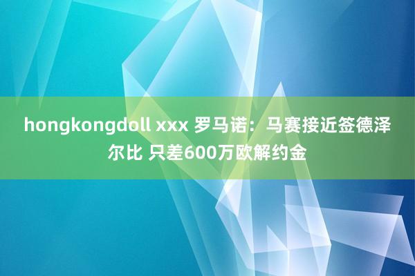 hongkongdoll xxx 罗马诺：马赛接近签德泽尔比 只差600万欧解约金