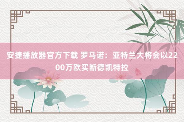 安捷播放器官方下载 罗马诺：亚特兰大将会以2200万欧买断德凯特拉