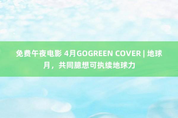 免费午夜电影 4月GOGREEN COVER | 地球月，共同臆想可执续地球力