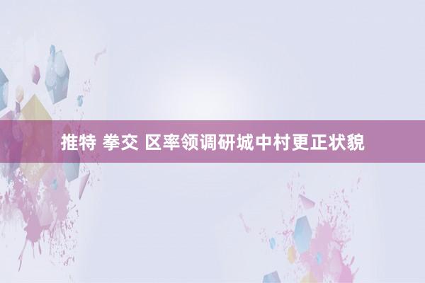 推特 拳交 区率领调研城中村更正状貌