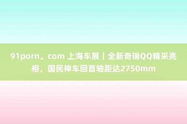 91porn。com 上海车展｜全新奇瑞QQ精采亮相，国民神车回首轴距达2750mm