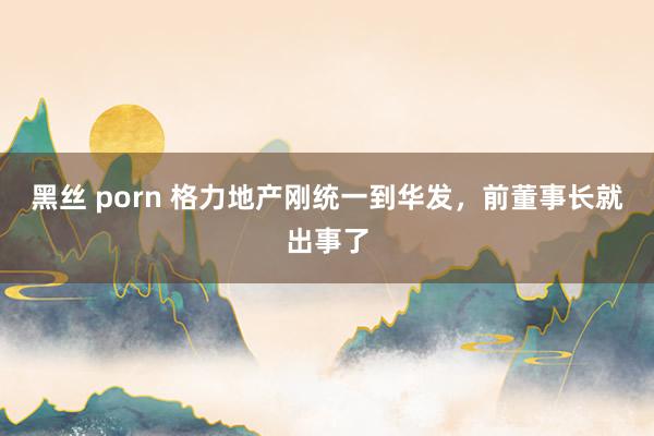 黑丝 porn 格力地产刚统一到华发，前董事长就出事了