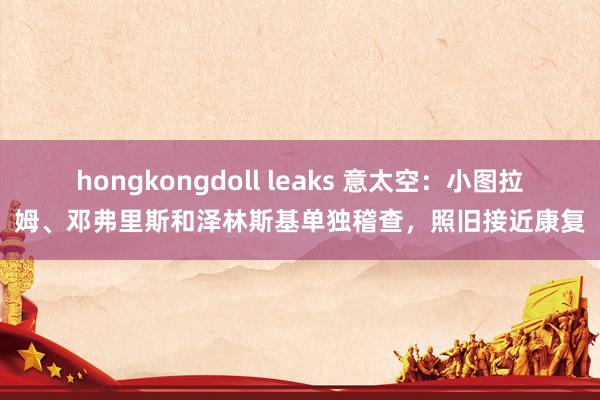 hongkongdoll leaks 意太空：小图拉姆、邓弗里斯和泽林斯基单独稽查，照旧接近康复