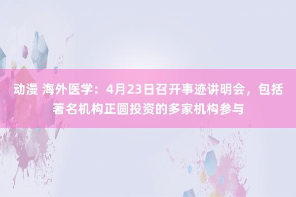 动漫 海外医学：4月23日召开事迹讲明会，包括著名机构正圆投资的多家机构参与