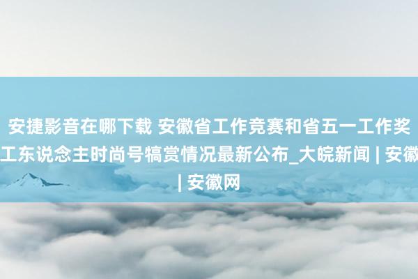 安捷影音在哪下载 安徽省工作竞赛和省五一工作奖、工东说念主时尚号犒赏情况最新公布_大皖新闻 | 安徽网