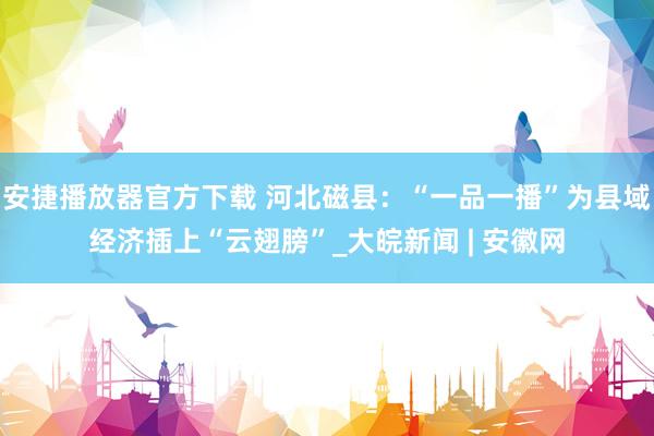 安捷播放器官方下载 河北磁县：“一品一播”为县域经济插上“云翅膀”_大皖新闻 | 安徽网