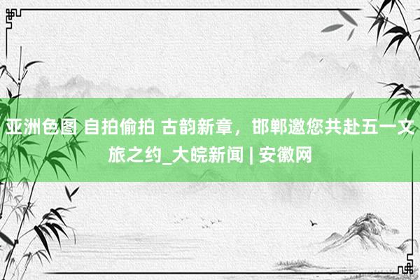亚洲色图 自拍偷拍 古韵新章，邯郸邀您共赴五一文旅之约_大皖新闻 | 安徽网