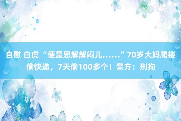 自慰 白虎 “便是思解解闷儿……”70岁大妈爬楼偷快递，7天偷100多个！警方：刑拘