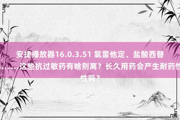 安捷播放器16.0.3.51 氯雷他定、盐酸西替利嗪……这些抗过敏药有啥别离？长久用药会产生耐药性吗？