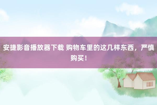 安捷影音播放器下载 购物车里的这几样东西，严慎购买！