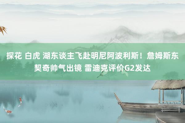 探花 白虎 湖东谈主飞赴明尼阿波利斯！詹姆斯东契奇帅气出镜 雷迪克评价G2发达