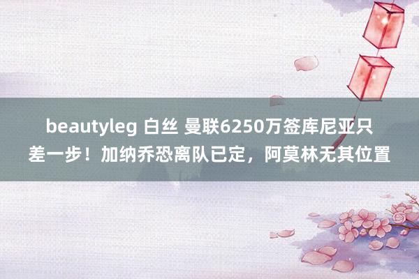 beautyleg 白丝 曼联6250万签库尼亚只差一步！加纳乔恐离队已定，阿莫林无其位置