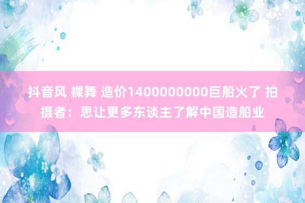 抖音风 裸舞 造价1400000000巨船火了 拍摄者：思让更多东谈主了解中国造船业
