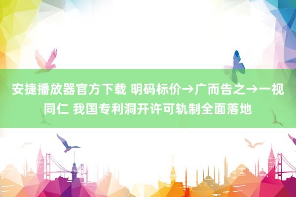 安捷播放器官方下载 明码标价→广而告之→一视同仁 我国专利洞开许可轨制全面落地