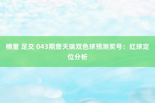 楠里 足交 043期詹天端双色球预测奖号：红球定位分析